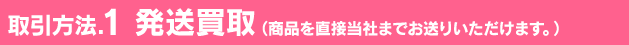 取引方法.1 発送買取（商品を直接当社までお送りいただけます。）