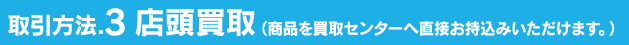 取引方法.3 店頭買取（商品を買取センターへ直接お持込みいただけます。）