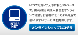 いつでも買いたときに自分のペースで。出荷確認や購入履歴をオンラインで確認。お客様にとってより身近で使いやすいサービスを提供します。 オンラインショップはコチラ