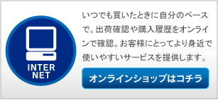 いつでも買いたときに自分のペースで。出荷確認や購入履歴をオンラインで確認。お客様にとってより身近で使いやすいサービスを提供します。 オンラインショップはコチラ